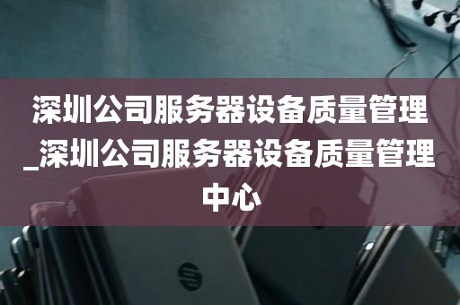 深圳公司服务器设备质量管理_深圳公司服务器设备质量管理中心