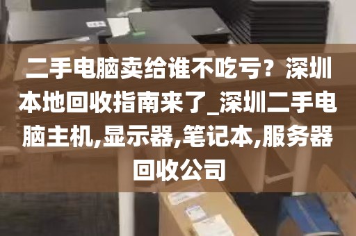 二手电脑卖给谁不吃亏？深圳本地回收指南来了_深圳二手电脑主机,显示器,笔记本,服务器回收公司