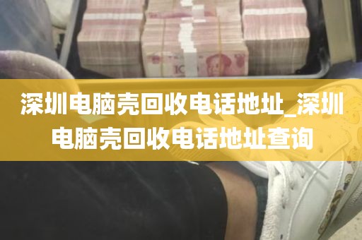 深圳电脑壳回收电话地址_深圳电脑壳回收电话地址查询