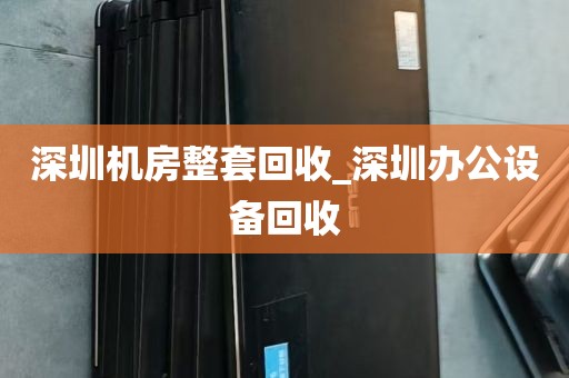 深圳机房整套回收_深圳办公设备回收