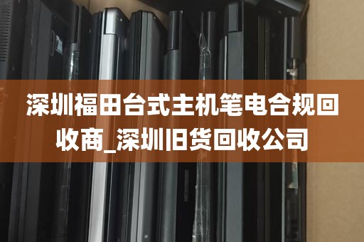 深圳福田台式主机笔电合规回收商_深圳旧货回收公司