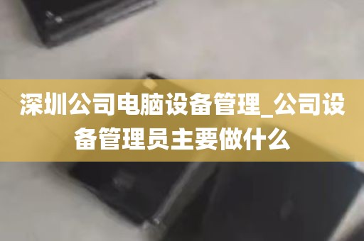 深圳公司电脑设备管理_公司设备管理员主要做什么