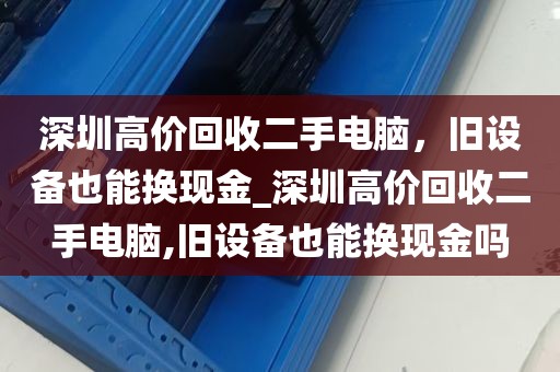 深圳高价回收二手电脑，旧设备也能换现金_深圳高价回收二手电脑,旧设备也能换现金吗