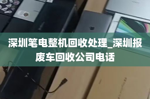 深圳笔电整机回收处理_深圳报废车回收公司电话