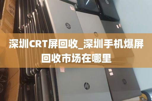 深圳CRT屏回收_深圳手机爆屏回收市场在哪里