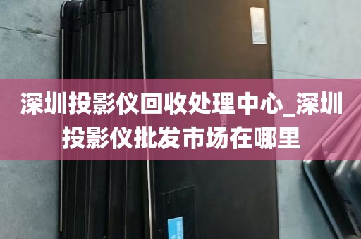深圳投影仪回收处理中心_深圳投影仪批发市场在哪里