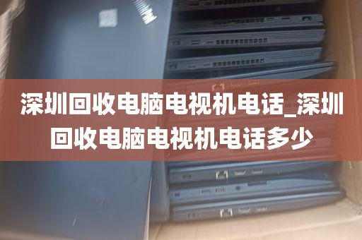 深圳回收电脑电视机电话_深圳回收电脑电视机电话多少