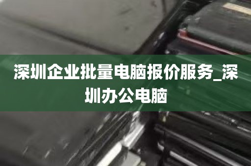 深圳企业批量电脑报价服务_深圳办公电脑