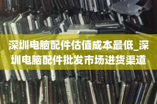 深圳电脑配件估值成本最低_深圳电脑配件批发市场进货渠道