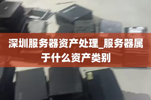 深圳服务器资产处理_服务器属于什么资产类别