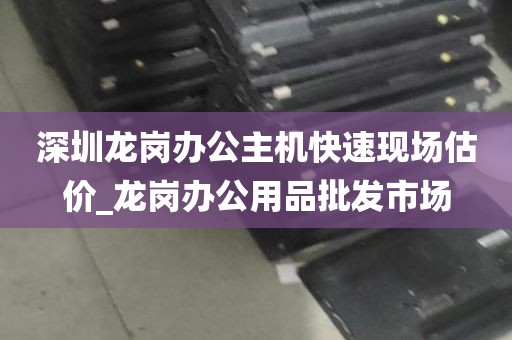 深圳龙岗办公主机快速现场估价_龙岗办公用品批发市场
