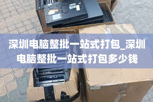 深圳电脑整批一站式打包_深圳电脑整批一站式打包多少钱