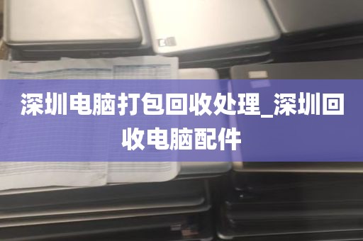 深圳电脑打包回收处理_深圳回收电脑配件