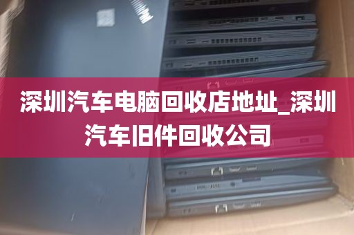 深圳汽车电脑回收店地址_深圳汽车旧件回收公司