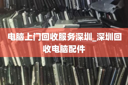 电脑上门回收服务深圳_深圳回收电脑配件