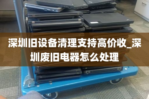深圳旧设备清理支持高价收_深圳废旧电器怎么处理
