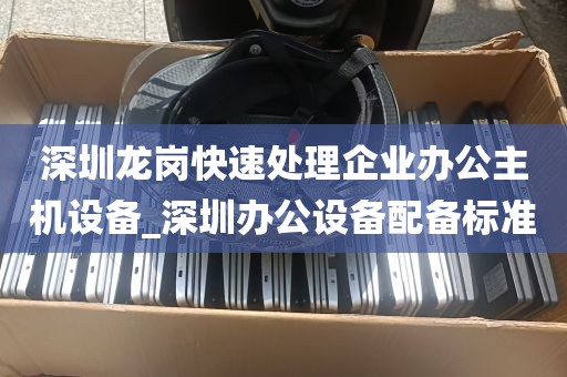 深圳龙岗快速处理企业办公主机设备_深圳办公设备配备标准