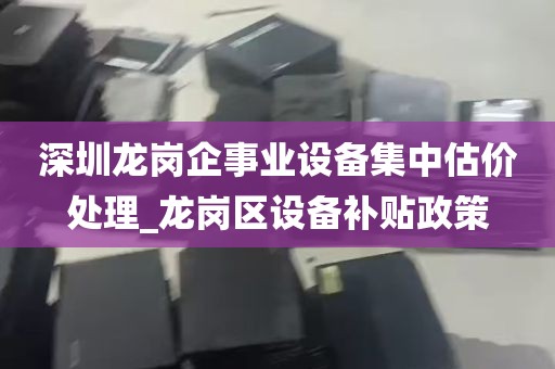 深圳龙岗企事业设备集中估价处理_龙岗区设备补贴政策