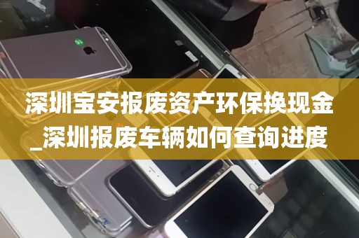 深圳宝安报废资产环保换现金_深圳报废车辆如何查询进度