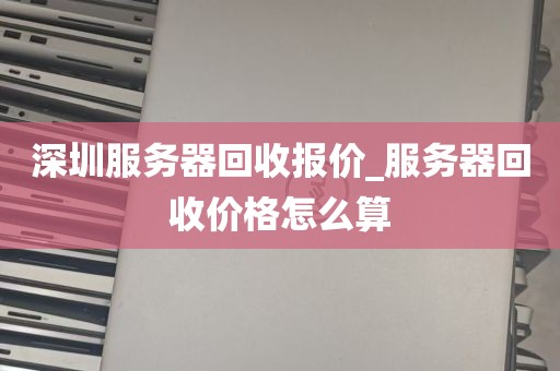 深圳服务器回收报价_服务器回收价格怎么算