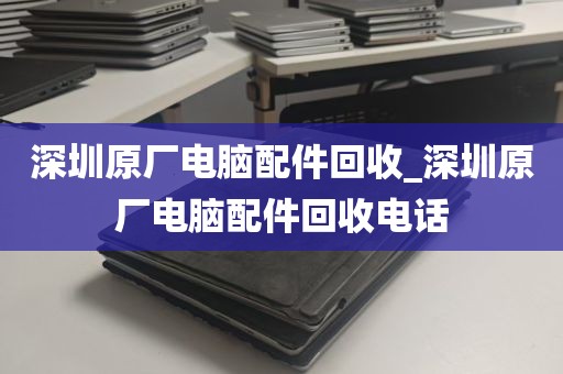 深圳原厂电脑配件回收_深圳原厂电脑配件回收电话