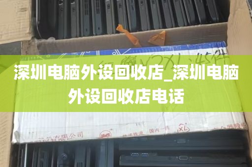 深圳电脑外设回收店_深圳电脑外设回收店电话