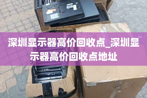 深圳显示器高价回收点_深圳显示器高价回收点地址