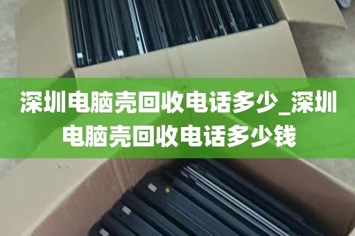 深圳电脑壳回收电话多少_深圳电脑壳回收电话多少钱