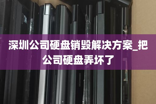 深圳公司硬盘销毁解决方案_把公司硬盘弄坏了