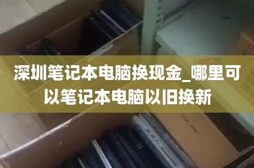 深圳笔记本电脑换现金_哪里可以笔记本电脑以旧换新