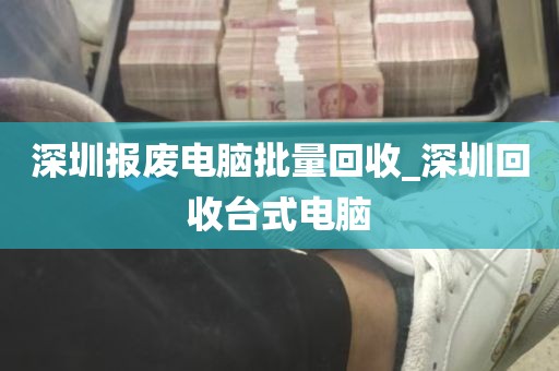 深圳报废电脑批量回收_深圳回收台式电脑