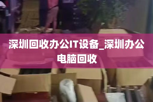 深圳回收办公IT设备_深圳办公电脑回收