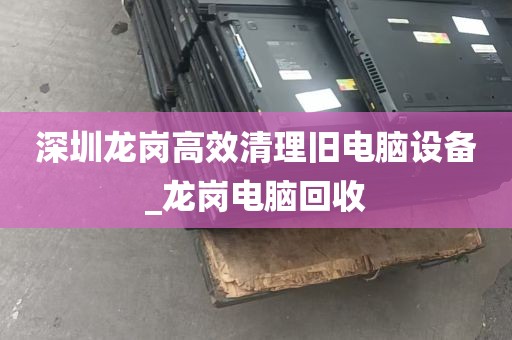 深圳龙岗高效清理旧电脑设备_龙岗电脑回收