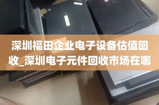 深圳福田企业电子设备估值回收_深圳电子元件回收市场在哪