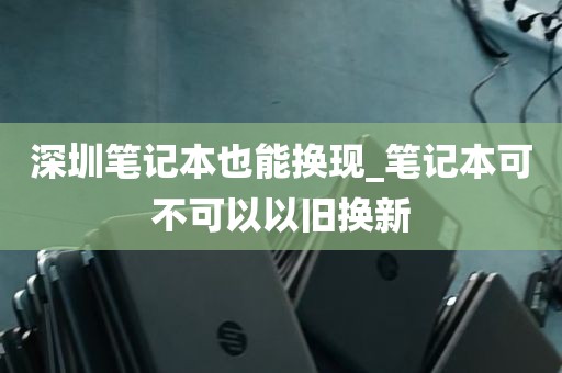 深圳笔记本也能换现_笔记本可不可以以旧换新