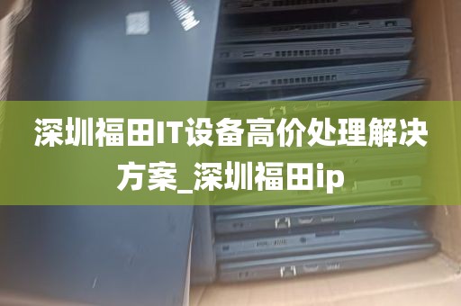 深圳福田IT设备高价处理解决方案_深圳福田ip