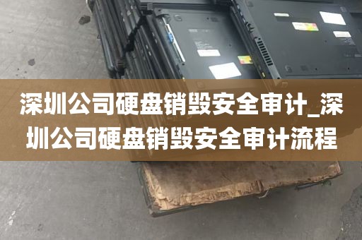 深圳公司硬盘销毁安全审计_深圳公司硬盘销毁安全审计流程