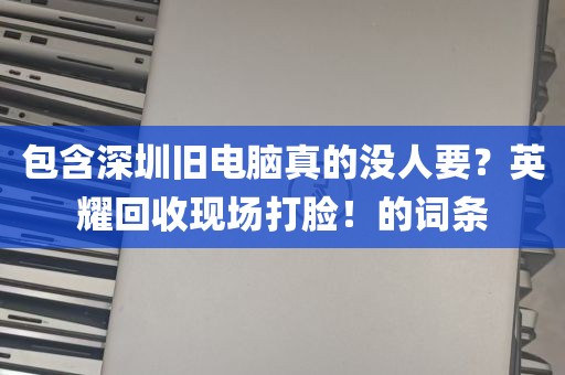 包含深圳旧电脑真的没人要？英耀回收现场打脸！的词条