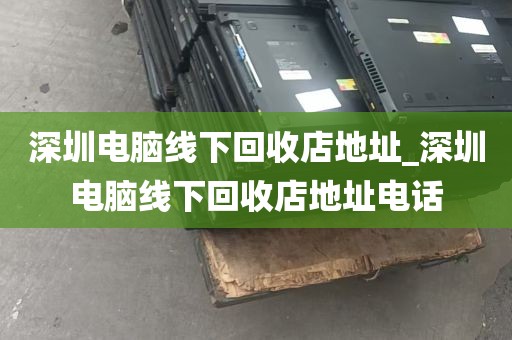 深圳电脑线下回收店地址_深圳电脑线下回收店地址电话