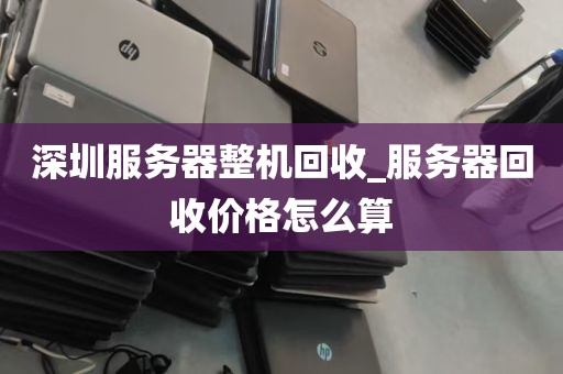 深圳服务器整机回收_服务器回收价格怎么算