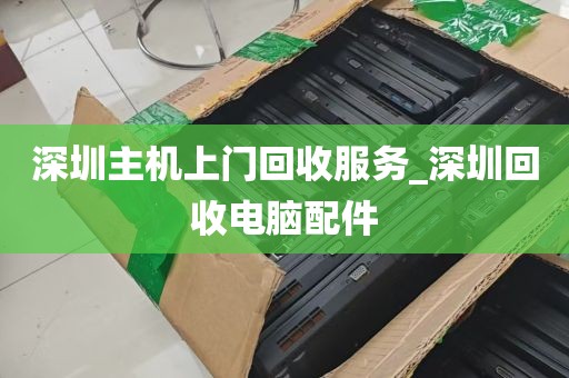 深圳主机上门回收服务_深圳回收电脑配件