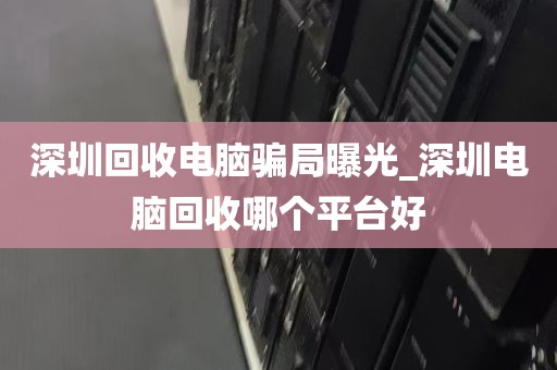 深圳回收电脑骗局曝光_深圳电脑回收哪个平台好