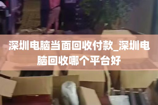 深圳电脑当面回收付款_深圳电脑回收哪个平台好