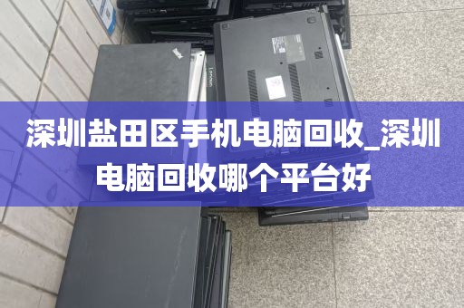 深圳盐田区手机电脑回收_深圳电脑回收哪个平台好