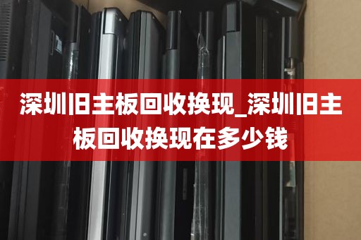 深圳旧主板回收换现_深圳旧主板回收换现在多少钱