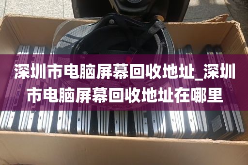 深圳市电脑屏幕回收地址_深圳市电脑屏幕回收地址在哪里