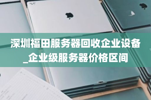 深圳福田服务器回收企业设备_企业级服务器价格区间