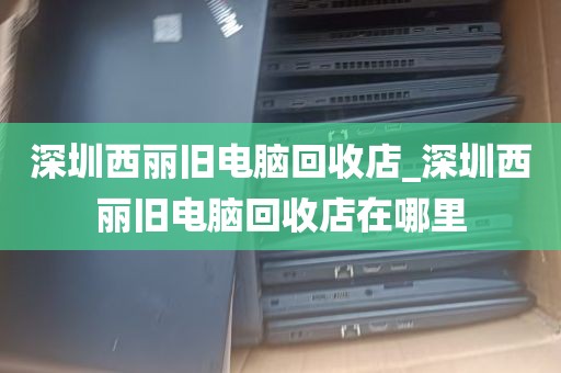 深圳西丽旧电脑回收店_深圳西丽旧电脑回收店在哪里