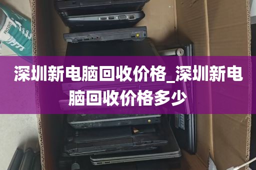 深圳新电脑回收价格_深圳新电脑回收价格多少