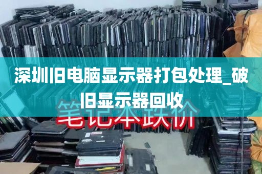 深圳旧电脑显示器打包处理_破旧显示器回收